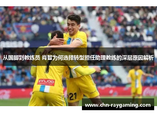 从国脚到教练员 肖智为何选择转型担任助理教练的深层原因解析