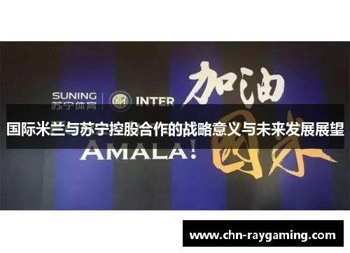 国际米兰与苏宁控股合作的战略意义与未来发展展望