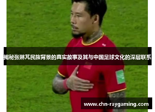 揭秘张琳芃民族背景的真实故事及其与中国足球文化的深层联系