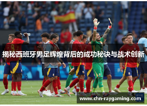 揭秘西班牙男足辉煌背后的成功秘诀与战术创新