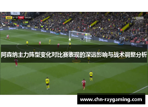 阿森纳主力阵型变化对比赛表现的深远影响与战术调整分析