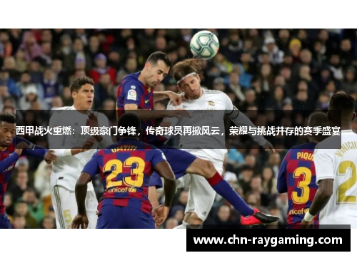 西甲战火重燃：顶级豪门争锋，传奇球员再掀风云，荣耀与挑战并存的赛季盛宴