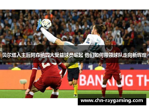 贝尔塔入主后阿森纳四大受益球员崛起 他们如何带领球队走向新辉煌 贝尔塔入主后阿森纳四大受益球员崛起 他们如何带领球队走向新辉煌