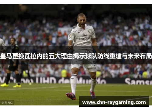 皇马更换瓦拉内的五大理由揭示球队防线重建与未来布局 皇马更换瓦拉内的五大理由揭示球队防线重建与未来布局