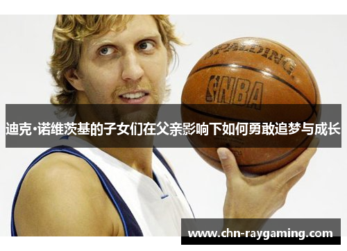 迪克·诺维茨基的子女们在父亲影响下如何勇敢追梦与成长 迪克·诺维茨基的子女们在父亲影响下如何勇敢追梦与成长